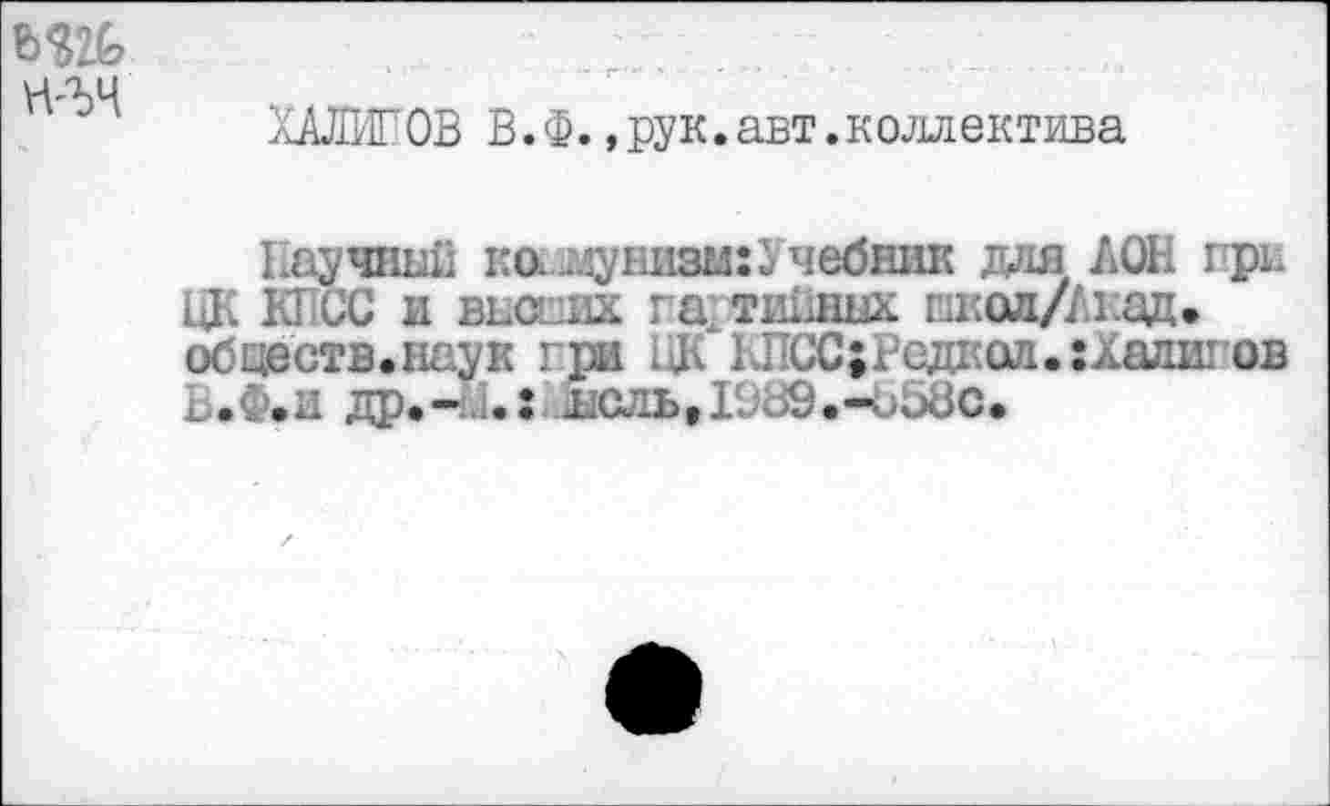 ﻿
ХАЛИТОВ В. Ф.,рук.авт.коллектива
Иаучшж ко. лунизы:Учебник для ДОН при ЦК КГ-СС и веских га ти1ишх шкад/Акад. обществ.наук гри 1# КПСС;Редкоа.:Халигов Б.Ф.и др.-1.: лсль,1989.-Ь58с.